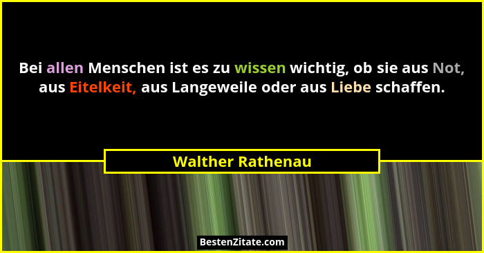 Bei allen Menschen ist es zu wissen wichtig, ob sie aus Not, aus Eitelkeit, aus Langeweile oder aus Liebe schaffen.... - Walther Rathenau