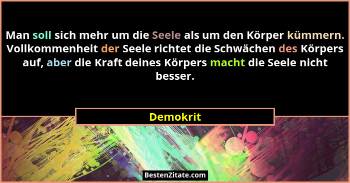 Man soll sich mehr um die Seele als um den Körper kümmern. Vollkommenheit der Seele richtet die Schwächen des Körpers auf, aber die Kraft d... - Demokrit