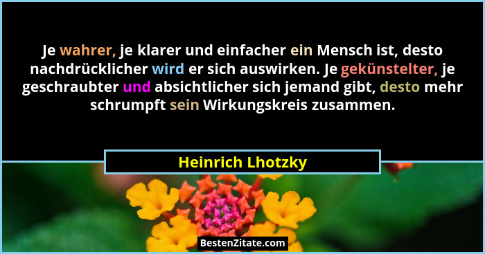 Je wahrer, je klarer und einfacher ein Mensch ist, desto nachdrücklicher wird er sich auswirken. Je gekünstelter, je geschraubter u... - Heinrich Lhotzky