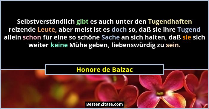 Selbstverständlich gibt es auch unter den Tugendhaften reizende Leute, aber meist ist es doch so, daß sie ihre Tugend allein schon... - Honore de Balzac