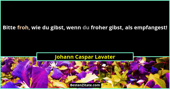 Bitte froh, wie du gibst, wenn du froher gibst, als empfangest!... - Johann Caspar Lavater