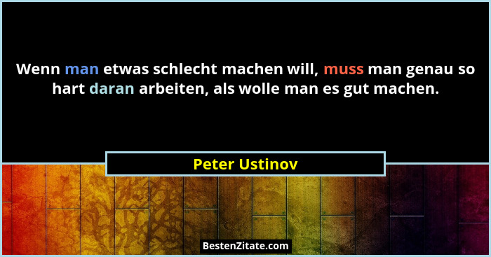 Wenn man etwas schlecht machen will, muss man genau so hart daran arbeiten, als wolle man es gut machen.... - Peter Ustinov