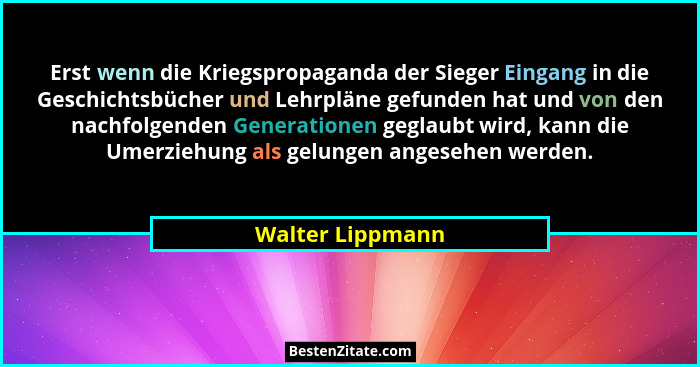 Erst wenn die Kriegspropaganda der Sieger Eingang in die Geschichtsbücher und Lehrpläne gefunden hat und von den nachfolgenden Gener... - Walter Lippmann