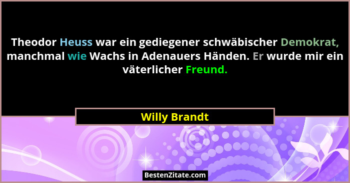 Theodor Heuss war ein gediegener schwäbischer Demokrat, manchmal wie Wachs in Adenauers Händen. Er wurde mir ein väterlicher Freund.... - Willy Brandt