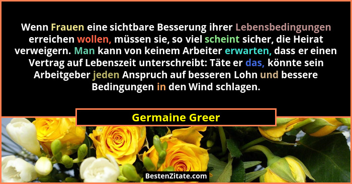Wenn Frauen eine sichtbare Besserung ihrer Lebensbedingungen erreichen wollen, müssen sie, so viel scheint sicher, die Heirat verweig... - Germaine Greer