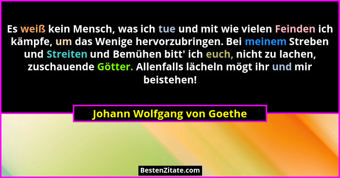 Es weiß kein Mensch, was ich tue und mit wie vielen Feinden ich kämpfe, um das Wenige hervorzubringen. Bei meinem Streben... - Johann Wolfgang von Goethe