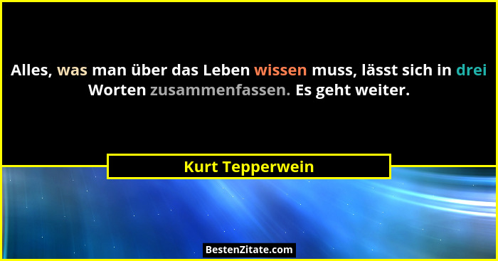 Alles, was man über das Leben wissen muss, lässt sich in drei Worten zusammenfassen. Es geht weiter.... - Kurt Tepperwein