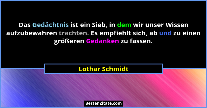 Das Gedächtnis ist ein Sieb, in dem wir unser Wissen aufzubewahren trachten. Es empfiehlt sich, ab und zu einen größeren Gedanken zu... - Lothar Schmidt