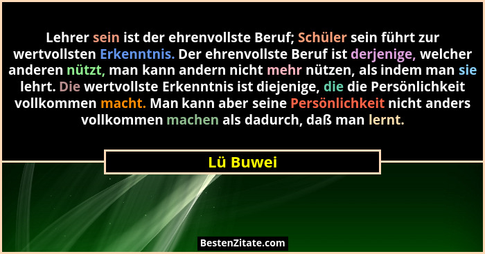 Lehrer sein ist der ehrenvollste Beruf; Schüler sein führt zur wertvollsten Erkenntnis. Der ehrenvollste Beruf ist derjenige, welcher ander... - Lü Buwei