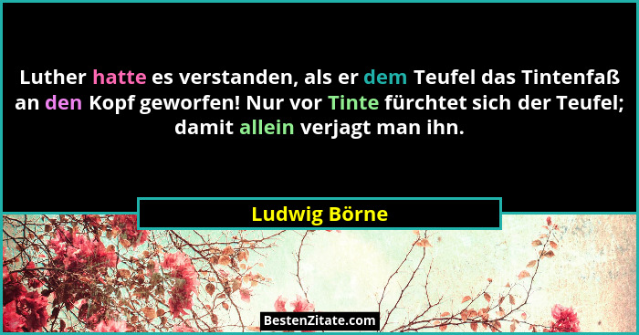 Luther hatte es verstanden, als er dem Teufel das Tintenfaß an den Kopf geworfen! Nur vor Tinte fürchtet sich der Teufel; damit allein... - Ludwig Börne