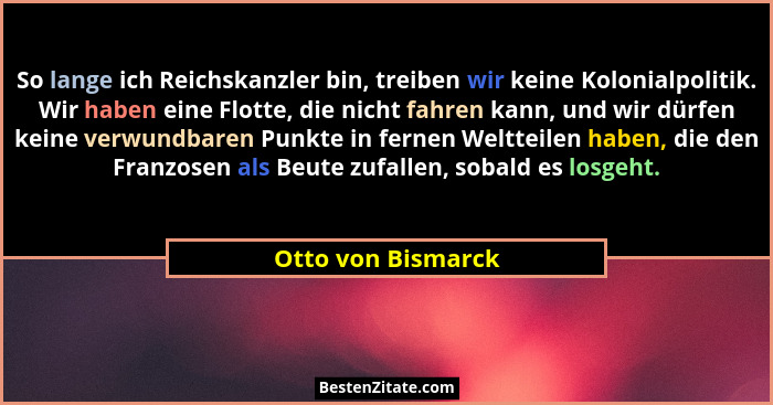So lange ich Reichskanzler bin, treiben wir keine Kolonialpolitik. Wir haben eine Flotte, die nicht fahren kann, und wir dürfen ke... - Otto von Bismarck