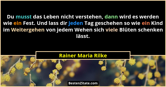 Du musst das Leben nicht verstehen, dann wird es werden wie ein Fest. Und lass dir jeden Tag geschehen so wie ein Kind im Weiterg... - Rainer Maria Rilke