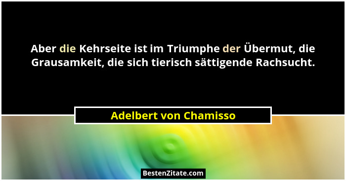 Aber die Kehrseite ist im Triumphe der Übermut, die Grausamkeit, die sich tierisch sättigende Rachsucht.... - Adelbert von Chamisso