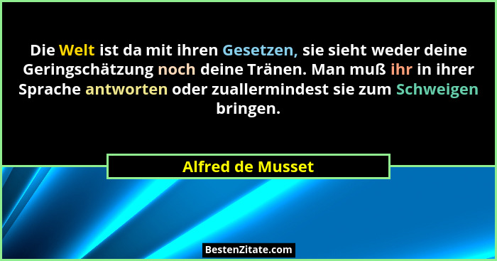 Die Welt ist da mit ihren Gesetzen, sie sieht weder deine Geringschätzung noch deine Tränen. Man muß ihr in ihrer Sprache antworten... - Alfred de Musset