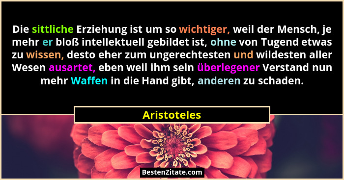 Die sittliche Erziehung ist um so wichtiger, weil der Mensch, je mehr er bloß intellektuell gebildet ist, ohne von Tugend etwas zu wisse... - Aristoteles