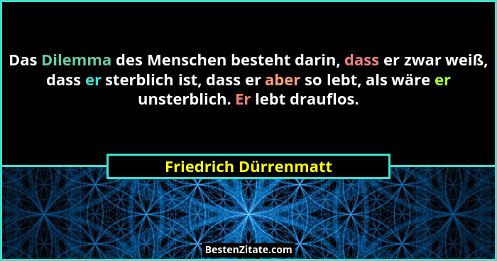 Das Dilemma des Menschen besteht darin, dass er zwar weiß, dass er sterblich ist, dass er aber so lebt, als wäre er unsterblich... - Friedrich Dürrenmatt