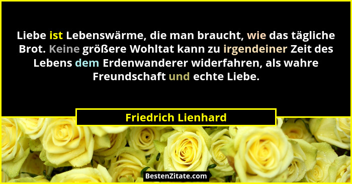 Liebe ist Lebenswärme, die man braucht, wie das tägliche Brot. Keine größere Wohltat kann zu irgendeiner Zeit des Lebens dem Erde... - Friedrich Lienhard