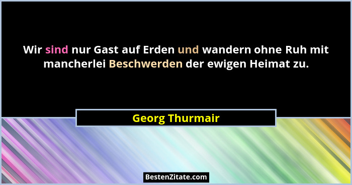 Wir sind nur Gast auf Erden und wandern ohne Ruh mit mancherlei Beschwerden der ewigen Heimat zu.... - Georg Thurmair