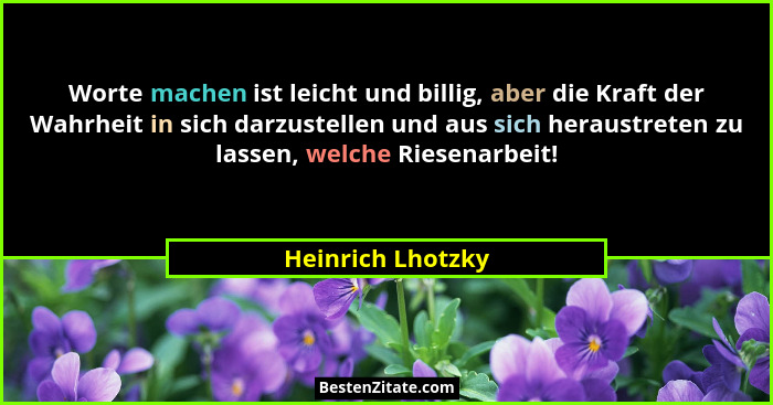 Worte machen ist leicht und billig, aber die Kraft der Wahrheit in sich darzustellen und aus sich heraustreten zu lassen, welche Ri... - Heinrich Lhotzky