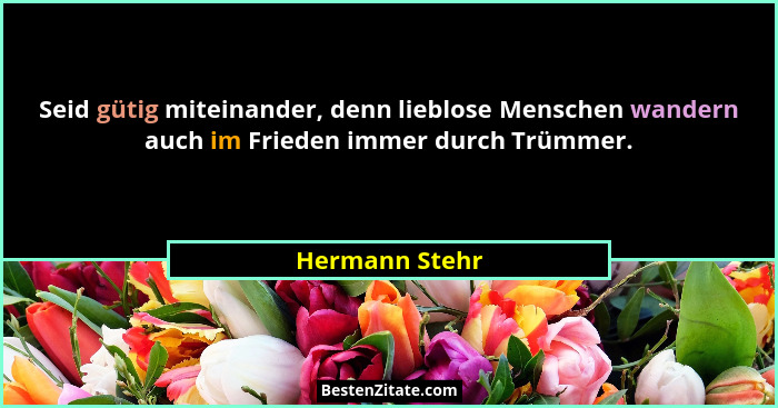 Seid gütig miteinander, denn lieblose Menschen wandern auch im Frieden immer durch Trümmer.... - Hermann Stehr