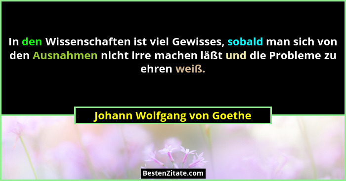 In den Wissenschaften ist viel Gewisses, sobald man sich von den Ausnahmen nicht irre machen läßt und die Probleme zu ehr... - Johann Wolfgang von Goethe
