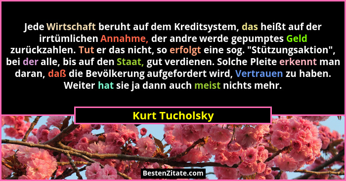 Jede Wirtschaft beruht auf dem Kreditsystem, das heißt auf der irrtümlichen Annahme, der andre werde gepumptes Geld zurückzahlen. Tut... - Kurt Tucholsky