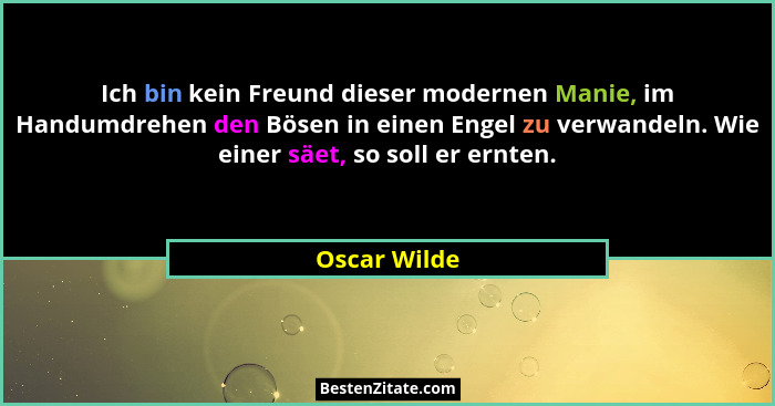 Ich bin kein Freund dieser modernen Manie, im Handumdrehen den Bösen in einen Engel zu verwandeln. Wie einer säet, so soll er ernten.... - Oscar Wilde