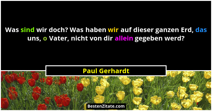 Was sind wir doch? Was haben wir auf dieser ganzen Erd, das uns, o Vater, nicht von dir allein gegeben werd?... - Paul Gerhardt
