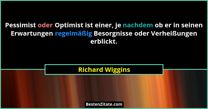 Pessimist oder Optimist ist einer, je nachdem ob er in seinen Erwartungen regelmäßig Besorgnisse oder Verheißungen erblickt.... - Richard Wiggins