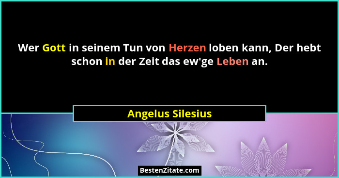 Wer Gott in seinem Tun von Herzen loben kann, Der hebt schon in der Zeit das ew'ge Leben an.... - Angelus Silesius