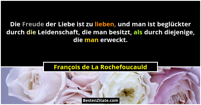 Die Freude der Liebe ist zu lieben, und man ist beglückter durch die Leidenschaft, die man besitzt, als durch diejenige... - François de La Rochefoucauld