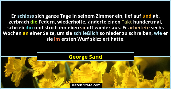 Er schloss sich ganze Tage in seinem Zimmer ein, lief auf und ab, zerbrach die Federn, wiederholte, änderte einen Takt hundertmal, schri... - George Sand