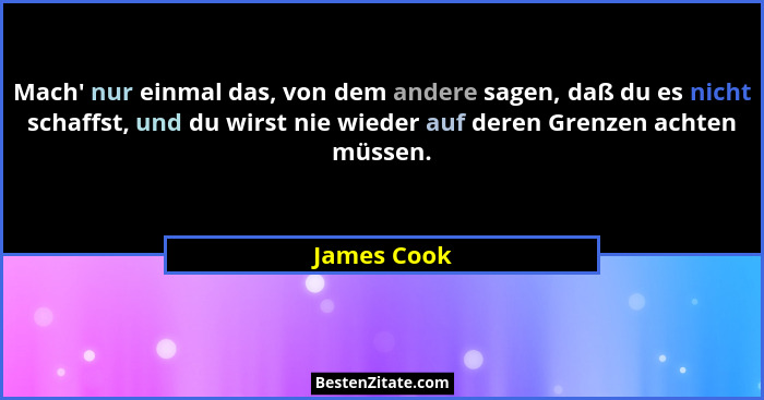 Mach' nur einmal das, von dem andere sagen, daß du es nicht schaffst, und du wirst nie wieder auf deren Grenzen achten müssen.... - James Cook