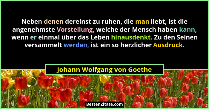 Neben denen dereinst zu ruhen, die man liebt, ist die angenehmste Vorstellung, welche der Mensch haben kann, wenn er einm... - Johann Wolfgang von Goethe