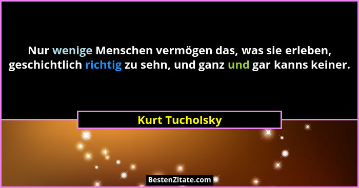 Nur wenige Menschen vermögen das, was sie erleben, geschichtlich richtig zu sehn, und ganz und gar kanns keiner.... - Kurt Tucholsky