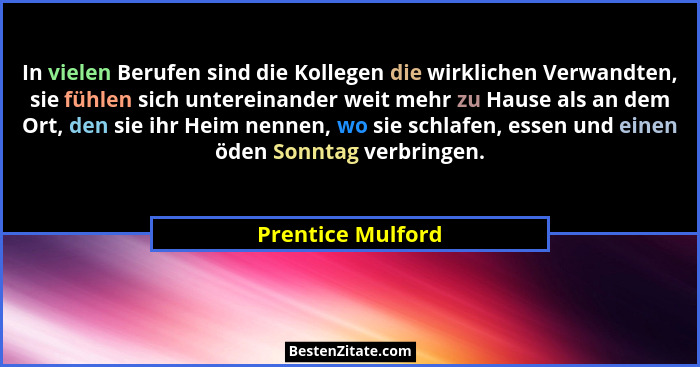 In vielen Berufen sind die Kollegen die wirklichen Verwandten, sie fühlen sich untereinander weit mehr zu Hause als an dem Ort, den... - Prentice Mulford