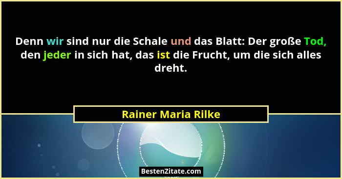 Denn wir sind nur die Schale und das Blatt: Der große Tod, den jeder in sich hat, das ist die Frucht, um die sich alles dreht.... - Rainer Maria Rilke