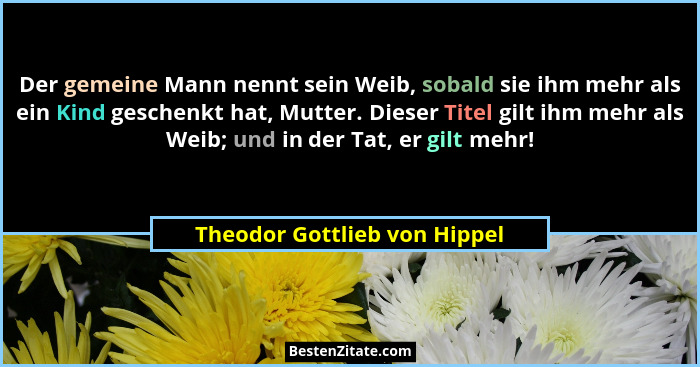 Der gemeine Mann nennt sein Weib, sobald sie ihm mehr als ein Kind geschenkt hat, Mutter. Dieser Titel gilt ihm mehr als... - Theodor Gottlieb von Hippel