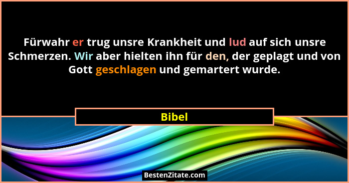 Fürwahr er trug unsre Krankheit und lud auf sich unsre Schmerzen. Wir aber hielten ihn für den, der geplagt und von Gott geschlagen und gemart... - Bibel