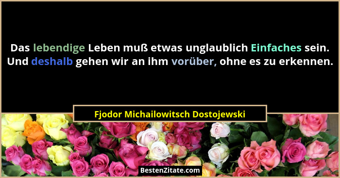 Das lebendige Leben muß etwas unglaublich Einfaches sein. Und deshalb gehen wir an ihm vorüber, ohne es zu erkenne... - Fjodor Michailowitsch Dostojewski