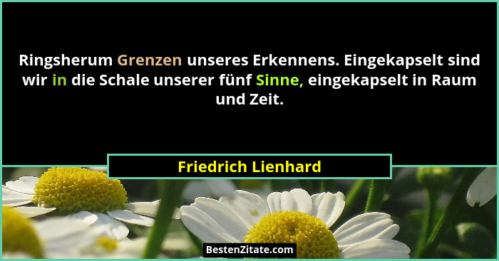 Ringsherum Grenzen unseres Erkennens. Eingekapselt sind wir in die Schale unserer fünf Sinne, eingekapselt in Raum und Zeit.... - Friedrich Lienhard