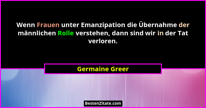 Wenn Frauen unter Emanzipation die Übernahme der männlichen Rolle verstehen, dann sind wir in der Tat verloren.... - Germaine Greer