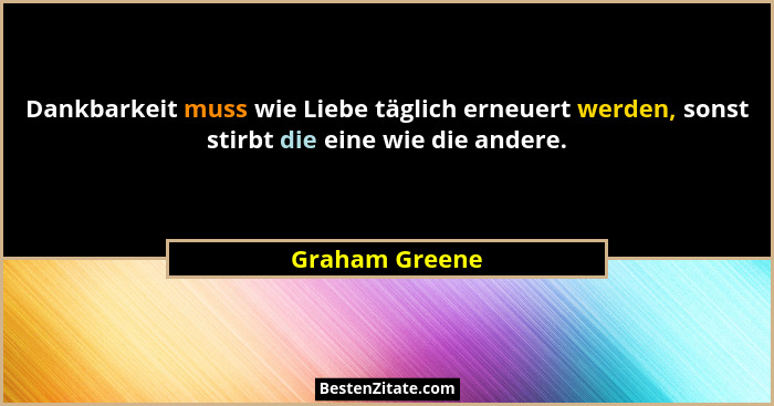 Dankbarkeit muss wie Liebe täglich erneuert werden, sonst stirbt die eine wie die andere.... - Graham Greene