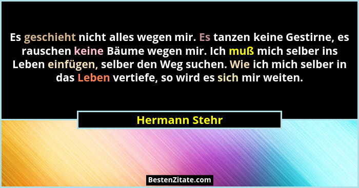 Es geschieht nicht alles wegen mir. Es tanzen keine Gestirne, es rauschen keine Bäume wegen mir. Ich muß mich selber ins Leben einfüge... - Hermann Stehr