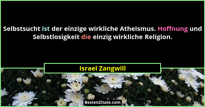 Selbstsucht ist der einzige wirkliche Atheismus. Hoffnung und Selbstlosigkeit die einzig wirkliche Religion.... - Israel Zangwill