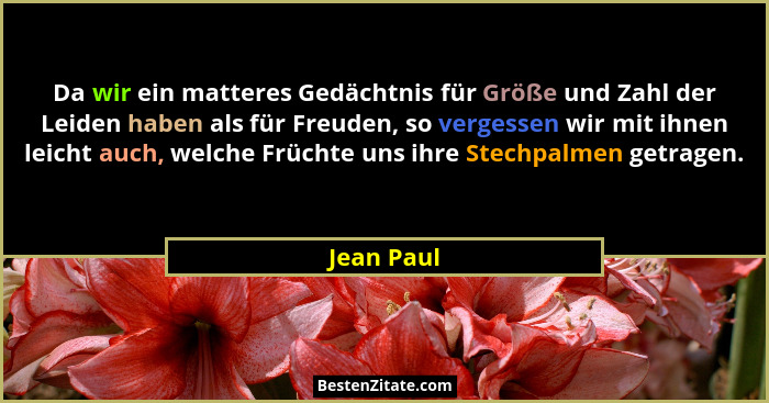 Da wir ein matteres Gedächtnis für Größe und Zahl der Leiden haben als für Freuden, so vergessen wir mit ihnen leicht auch, welche Früchte... - Jean Paul