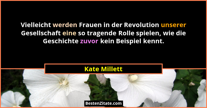Vielleicht werden Frauen in der Revolution unserer Gesellschaft eine so tragende Rolle spielen, wie die Geschichte zuvor kein Beispiel... - Kate Millett
