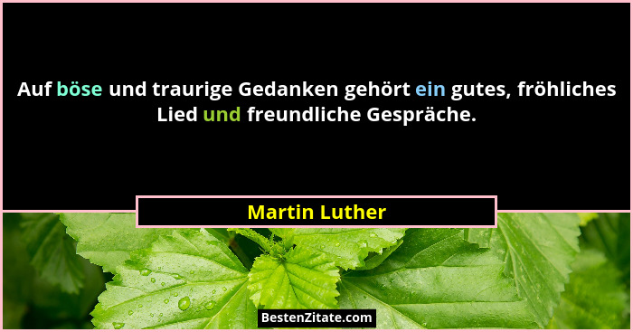 Auf böse und traurige Gedanken gehört ein gutes, fröhliches Lied und freundliche Gespräche.... - Martin Luther