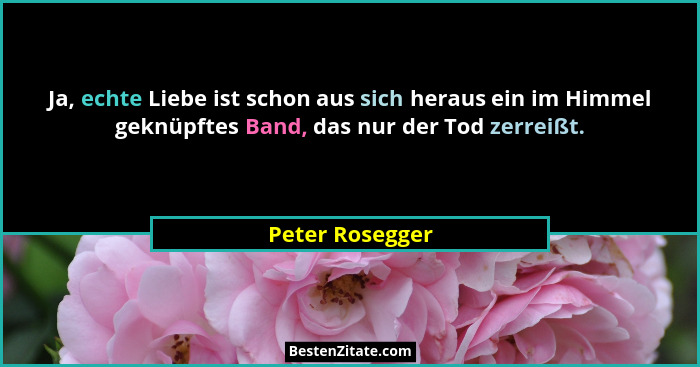 Ja, echte Liebe ist schon aus sich heraus ein im Himmel geknüpftes Band, das nur der Tod zerreißt.... - Peter Rosegger
