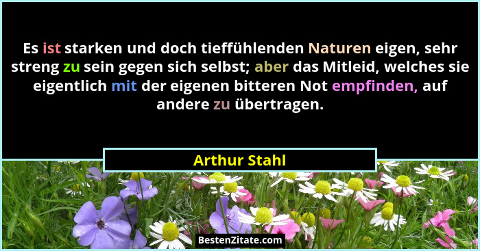 Es ist starken und doch tieffühlenden Naturen eigen, sehr streng zu sein gegen sich selbst; aber das Mitleid, welches sie eigentlich mi... - Arthur Stahl